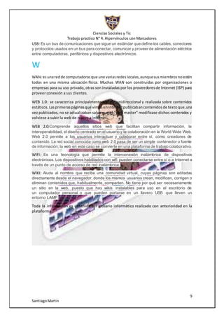Ciencias Sociales y Tic
Trabajo practico N° 4: Hipervínculos con Marcadores
9
SantiagoMartin
USB: Es un bus de comunicaciones que sigue un estándar que define los cables, conectores
y protocolos usados en un bus para conectar, comunicar y proveer de alimentación eléctrica
entre computadoras, periféricos y dispositivos electrónicos.
W
WAN:esunaredde computadorasque une variasredeslocales,aunquesusmiembrosnoestén
todos en una misma ubicación física. Muchas WAN son construidas por organizaciones o
empresas para su uso privado, otras son instaladas por los proveedoresde Internet (ISP) para
proveer conexión a sus clientes.
WEB 1.0: se caracteriza principalmente por ser unidireccional y realizada sobre contenidos
estáticos.Lasprimeraspáginasque vimosenInternetpublicabancontenidosde textoque,una
vez publicados, no se actualizaban salvo que el "web master" modificase dichos contenidos y
volviese a subir la web de nuevo a internet.
WEB 2.0:Comprende aquellos sitios web que facilitan compartir información, la
interoperabilidad, el diseño centrado en el usuario y la colaboración en la World Wide Web.
Web 2.0 permite a los usuarios interactuar y colaborar entre sí, como creadores de
contenido. La red social conocida como web 2.0 pasa de ser un simple contenedor o fuente
de información; la web en este caso se convierte en una plataforma de trabajo colaborativo.
WIFI: Es una tecnología que permite la interconexión inalámbrica de dispositivos
electrónicos. Los dispositivos habilitados con wifi pueden conectarse entre sí o a Internet a
través de un punto de acceso de red inalámbrica.
WIKI: Alude al nombre que recibe una comunidad virtual, cuyas páginas son editadas
directamente desde el navegador, donde los mismos usuarios crean, modifican, corrigen o
eliminan contenidos que, habitualmente, comparten. No tiene por qué ser necesariamente
un sitio en la web, puesto que hay wikis instalables para uso en el escritorio de
un computador personal o que pueden portarse en un llavero USB que lleven un
entorno LAMP.
Toda la información es obtenida del glosario informático realizado con anterioridad en la
plataforma
 
