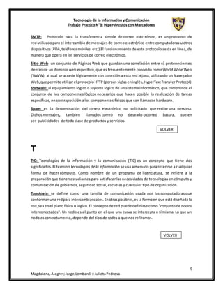 Tecnologia de la Informacion y Comunicación
Trabajo Practico N°3: Hipervinculos con Marcadores
9
Magdalena,Alegret;Jorge,Lombardi yJulietaPedrosa
SMTP: Protocolo para la transferencia simple de correo electrónico, es un protocolo de
redutilizadopara el intercambio de mensajes de correo electrónico entre computadoras u otros
dispositivos(PDA,teléfonosmóviles,etc.).El funcionamiento de este protocolo se da en línea, de
manera que opera en los servicios de correo electrónico.
Sitio Web: un conjunto de Páginas Web que guardan una correlación entre sí, pertenecientes
dentro de un dominio web específico, que es frecuentemente conocido como World Wide Web
(WWW), al cual se accede lógicamente con conexión a esta red lejana, utilizando un Navegador
Web,que permite utilizarel protocoloHTTP(porsus siglaseninglés,HyperTextTransferProtocol)
Software: al equipamiento lógico o soporte lógico de un sistema informático, que comprende el
conjunto de los componentes lógicos necesarios que hacen posible la realización de tareas
específicas, en contraposición a los componentes físicos que son llamados hardware.
Spam: es la denominación del correo electrónico no solicitado que recibe una persona.
Dichos mensajes, también llamados correo no deseado o correo basura, suelen
ser publicidades de toda clase de productos y servicios.
T
TIC: Tecnologías de la información y la comunicación (TIC) es un concepto que tiene dos
significados. El término tecnologías de la información se usa a menudo para referirse a cualquier
forma de hacer cómputo. Como nombre de un programa de licenciatura, se refiere a la
preparaciónque tienenestudiantes para satisfacer las necesidades de tecnologías en cómputo y
comunicación de gobiernos, seguridad social, escuelas y cualquier tipo de organización.
Topología: se define como una familia de comunicación usada por las computadoras que
conformanuna redpara intercambiardatos.Enotras palabras,esla formaen que estádiseñadala
red,seaen el plano físico o lógico. El concepto de red puede definirse como "conjunto de nodos
interconectados". Un nodo es el punto en el que una curva se intercepta a sí misma. Lo que un
nodo es concretamente, depende del tipo de redes a que nos refiramos.
VOLVER
VOLVER
 