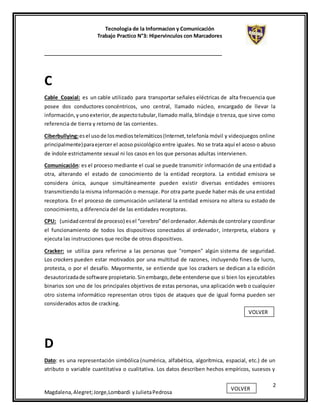 Tecnologia de la Informacion y Comunicación
Trabajo Practico N°3: Hipervinculos con Marcadores
2
Magdalena,Alegret;Jorge,Lombardi yJulietaPedrosa
C
Cable Coaxial: es un cable utilizado para transportar señales eléctricas de alta frecuencia que
posee dos conductores concéntricos, uno central, llamado núcleo, encargado de llevar la
información,yunoexterior,de aspectotubular,llamado malla, blindaje o trenza, que sirve como
referencia de tierra y retorno de las corrientes.
Ciberbullying:esel usode losmediostelemáticos(Internet,telefonía móvil y videojuegos online
principalmente)paraejercer el acoso psicológico entre iguales. No se trata aquí el acoso o abuso
de índole estrictamente sexual ni los casos en los que personas adultas intervienen.
Comunicación: es el proceso mediante el cual se puede transmitir información de una entidad a
otra, alterando el estado de conocimiento de la entidad receptora. La entidad emisora se
considera única, aunque simultáneamente pueden existir diversas entidades emisores
transmitiendo la misma información o mensaje. Por otra parte puede haber más de una entidad
receptora. En el proceso de comunicación unilateral la entidad emisora no altera su estado de
conocimiento, a diferencia del de las entidades receptoras.
CPU: (unidadcentral de proceso) esel “cerebro”del ordenador.Ademásde controlary coordinar
el funcionamiento de todos los dispositivos conectados al ordenador, interpreta, elabora y
ejecuta las instrucciones que recibe de otros dispositivos.
Cracker: se utiliza para referirse a las personas que "rompen" algún sistema de seguridad.
Los crackers pueden estar motivados por una multitud de razones, incluyendo fines de lucro,
protesta, o por el desafío. Mayormente, se entiende que los crackers se dedican a la edición
desautorizadade software propietario.Sinembargo,debe entenderse que si bien los ejecutables
binarios son uno de los principales objetivos de estas personas, una aplicación web o cualquier
otro sistema informático representan otros tipos de ataques que de igual forma pueden ser
considerados actos de cracking.
D
Dato: es una representación simbólica (numérica, alfabética, algorítmica, espacial, etc.) de un
atributo o variable cuantitativa o cualitativa. Los datos describen hechos empíricos, sucesos y
VOLVER
VOLVER
 