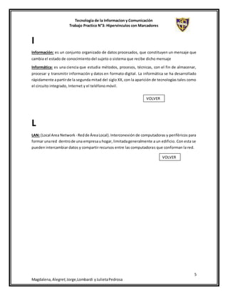 Tecnologia de la Informacion y Comunicación
Trabajo Practico N°3: Hipervinculos con Marcadores
5
Magdalena,Alegret;Jorge,Lombardi yJulietaPedrosa
I
Información: es un conjunto organizado de datos procesados, que constituyen un mensaje que
cambia el estado de conocimiento del sujeto o sistema que recibe dicho mensaje
Informática: es una ciencia que estudia métodos, procesos, técnicas, con el fin de almacenar,
procesar y transmitir información y datos en formato digital. La informática se ha desarrollado
rápidamente apartirde la segunda mitad del siglo XX, con la aparición de tecnologías tales como
el circuito integrado, Internet y el teléfono móvil.
L
LAN: (Local Area Network - Redde ÁreaLocal).Interconexión de computadoras y periféricos para
formar unared dentrode una empresauhogar, limitadageneralmente a un edificio. Con esta se
pueden intercambiar datos y compartir recursos entre las computadoras que conforman la red.
VOLVER
VOLVER
 