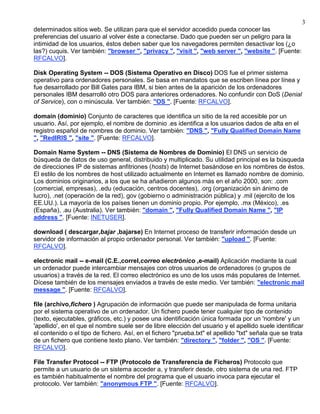 3
determinados sitios web. Se utilizan para que el servidor accedido pueda conocer las
preferencias del usuario al volver éste a conectarse. Dado que pueden ser un peligro para la
intimidad de los usuarios, éstos deben saber que los navegadores permiten desactivar los (¿o
las?) cuquis. Ver también: "browser ", "privacy ", "visit ", "web server ", "website ". [Fuente:
RFCALVO].

Disk Operating System -- DOS (Sistema Operativo en Disco) DOS fue el primer sistema
operativo para ordenadores personales. Se basa en mandatos que se escriben línea por línea y
fue desarrollado por Bill Gates para IBM, si bien antes de la aparición de los ordenadores
personales IBM desarrolló otro DOS para anteriores ordenadores. No confundir con DoS (Denial
of Service), con o minúscula. Ver también: "OS ". [Fuente: RFCALVO].

domain (dominio) Conjunto de caracteres que identifica un sitio de la red accesible por un
usuario. Así, por ejemplo, el nombre de dominio .es identifica a los usuarios dados de alta en el
registro español de nombres de dominio. Ver también: "DNS ", "Fully Qualified Domain Name
", "RedIRIS ", "site ". [Fuente: RFCALVO].

Domain Name System -- DNS (Sistema de Nombres de Dominio) El DNS un servicio de
búsqueda de datos de uso general, distribuido y multiplicado. Su utilidad principal es la búsqueda
de direcciones IP de sistemas anfitriones (hosts) de Internet basándose en los nombres de éstos.
El estilo de los nombres de host utilizado actualmente en Internet es llamado nombre de dominio.
Los dominios originarios, a los que se ha añadieron algunos más en el año 2000, son: .com
(comercial, empresas), .edu (educación, centros docentes), .org (organización sin ánimo de
lucro), .net (operación de la red), gov (gobierno o administración pública) y .mil (ejercito de los
EE.UU.). La mayoría de los países tienen un dominio propio. Por ejemplo, .mx (México), .es
(España), .au (Australia). Ver también: "domain ", "Fully Qualified Domain Name ", "IP
address ". [Fuente: INETUSER].

download ( descargar,bajar ,bajarse) En Internet proceso de transferir información desde un
servidor de información al propio ordenador personal. Ver también: "upload ". [Fuente:
RFCALVO].

electronic mail -- e-mail (C.E.,correl,correo electrónico ,e-mail) Aplicación mediante la cual
un ordenador puede intercambiar mensajes con otros usuarios de ordenadores (o grupos de
usuarios) a través de la red. El correo electrónico es uno de los usos más populares de Internet.
Dícese también de los mensajes enviados a través de este medio. Ver también: "electronic mail
message ". [Fuente: RFCALVO].

file (archivo,fichero ) Agrupación de información que puede ser manipulada de forma unitaria
por el sistema operativo de un ordenador. Un fichero puede tener cualquier tipo de contenido
(texto, ejecutables, gráficos, etc.) y posee una identificación única formada por un 'nombre' y un
'apellido', en el que el nombre suele ser de libre elección del usuario y el apellido suele identificar
el contenido o el tipo de fichero. Así, en el fichero "prueba.txt" el apellido "txt" señala que se trata
de un fichero que contiene texto plano. Ver también: "directory ", "folder ", "OS ". [Fuente:
RFCALVO].

File Transfer Protocol -- FTP (Protocolo de Transferencia de Ficheros) Protocolo que
permite a un usuario de un sistema acceder a, y transferir desde, otro sistema de una red. FTP
es también habitualmente el nombre del programa que el usuario invoca para ejecutar el
protocolo. Ver también: "anonymous FTP ". [Fuente: RFCALVO].
 
