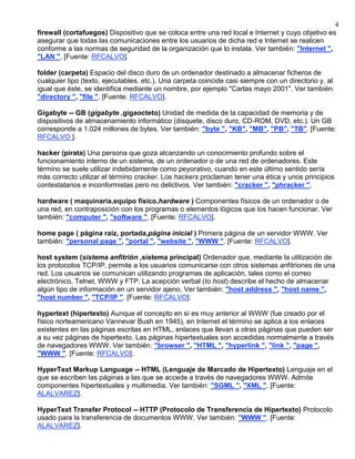 4
firewall (cortafuegos) Dispositivo que se coloca entre una red local e Internet y cuyo objetivo es
asegurar que todas las comunicaciones entre los usuarios de dicha red e Internet se realicen
conforme a las normas de seguridad de la organización que lo instala. Ver también: "Internet ",
"LAN ". [Fuente: RFCALVO].

folder (carpeta) Espacio del disco duro de un ordenador destinado a almacenar ficheros de
cualquier tipo (texto, ejecutables, etc.). Una carpeta coincide casi siempre con un directorio y, al
igual que éste, se identifica mediante un nombre, por ejemplo "Cartas mayo 2001". Ver también:
"directory ", "file ". [Fuente: RFCALVO].

Gigabyte -- GB (gigabyte ,gigaocteto) Unidad de medida de la capacidad de memoria y de
dispositivos de almacenamiento informático (disquete, disco duro, CD-ROM, DVD, etc.). Un GB
corresponde a 1.024 millones de bytes. Ver también: "byte ", "KB", "MB", "PB", "TB". [Fuente:
RFCALVO ].

hacker (pirata) Una persona que goza alcanzando un conocimiento profundo sobre el
funcionamiento interno de un sistema, de un ordenador o de una red de ordenadores. Este
término se suele utilizar indebidamente como peyorativo, cuando en este último sentido sería
más correcto utilizar el término cracker. Los hackers proclaman tener una ética y unos principios
contestatarios e inconformistas pero no delictivos. Ver también: "cracker ", "phracker ".

hardware ( maquinaria,equipo físico,hardware ) Componentes físicos de un ordenador o de
una red, en contraposición con los programas o elementos lógicos que los hacen funcionar. Ver
también: "computer ", "software ". [Fuente: RFCALVO].

home page ( página raíz, portada,página inicial ) Primera página de un servidor WWW. Ver
también: "personal page ", "portal ", "website ", "WWW ". [Fuente: RFCALVO].

host system (sistema anfitrión ,sistema principal) Ordenador que, mediante la utilización de
los protocolos TCP/IP, permite a los usuarios comunicarse con otros sistemas anfitriones de una
red. Los usuarios se comunican utilizando programas de aplicación, tales como el correo
electrónico, Telnet, WWW y FTP. La acepción verbal (to host) describe el hecho de almacenar
algún tipo de información en un servidor ajeno. Ver también: "host address ", "host name ",
"host number ", "TCP/IP ". [Fuente: RFCALVO].

hypertext (hipertexto) Aunque el concepto en sí es muy anterior al WWW (fue creado por el
físico norteamericano Vannevar Bush en 1945), en Internet el término se aplica a los enlaces
existentes en las páginas escritas en HTML, enlaces que llevan a otras páginas que pueden ser
a su vez páginas de hipertexto. Las páginas hipertextuales son accedidas normalmente a través
de navegadores WWW. Ver también: "browser ", "HTML ", "hyperlink ", "link ", "page ",
"WWW ". [Fuente: RFCALVO].

HyperText Markup Language -- HTML (Lenguaje de Marcado de Hipertexto) Lenguaje en el
que se escriben las páginas a las que se accede a través de navegadores WWW. Admite
componentes hipertextuales y multimedia. Ver también: "SGML ", "XML ". [Fuente:
ALALVAREZ].

HyperText Transfer Protocol -- HTTP (Protocolo de Transferencia de Hipertexto) Protocolo
usado para la transferencia de documentos WWW. Ver también: "WWW ". [Fuente:
ALALVAREZ].
 