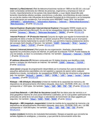 5
Internet ( La Red,Internet ) Red de telecomunicaciones nacida en 1969 en los EE.UU. a la cual
están conectadas centenares de millones de personas, organismos y empresas en todo el
mundo, mayoritariamente en los países más desarrollados, y cuyo rápido desarrollo está
teniendo importantes efectos sociales, económicos y culturales, convirtiéndose de esta manera
en uno de los medios más influyentes de la llamada Sociedad de la Información y en la Autopista
de la Información por excelencia. Fue conocida como ARPANET hasta 1974. Ver también:
"ARPANET ", "globalization ", "Information Highway ", "internet ", "Networked Economy",
"New Economy ". [Fuente: RFCALVO].

Internet Explorer (Explorador Internet,Internet Explorer ) Navegador WWW creado por la
empresa norteamericana Microsoft. Es uno de los navegadores Internet más difundidos. Ver
también: "browser ", "Mosaic ", "Netscape Navigator ", "WWW ". [Fuente: RFCALVO].

 Internet Protocol -- IP (Protocolo Internet) Conjunto de reglas que regulan la transmisión de
paquetes de datos a través de Internet. La versión actual es IPv4 mientras que en el proyecto
Internet2 se intenta implementar la versión 6 (IPv6), que permitiría mejores prestaciones dentro
del concepto QoS (Quality of Service). Ver también: "CIDR", "Internet2 ", "IPv6 ", "packet ",
"protocol ", "QoS ", "TCP/IP ". [Fuente: RFCALVO].

Intranet ( Intrarred,Intranet ) Red propia de una organización, diseñada y desarrollada
siguiendo los protocolos propios de Internet, en particular el protocolo TCP/IP. Puede tratarse de
una red aislada, es decir no conectada a Internet. Ver también: "Extranet ", "internet ", "TCP/IP
". [Fuente: RFCALVO].

IP address (dirección IP) Número compuesto por 32 dígitos binarios que identifica a todo
emisor o receptor de información en Internet. Ver también: "CIDR", "Internet ", "TCP/IP ".
[Fuente: WHATIS].

Java (Java) Lenguaje de programación desarrollado por la empresa Sun para la elaboración de
pequeñas aplicaciones exportables a la red (applets) y capaces de operar sobre cualquier
plataforma a través, normalmente, de navegadores WWW. Permite dar dinamismo a las páginas
web. Ver también: "ActiveX ", "applet ", "ASP ", "HTML ", "JSP ", "page ", "script ", "server
", "servlet ". [Fuente: RFCALVO].

Kilobyte -- KB (Kilobyte ,kiloocteto) Unidad de medida de la capacidad de memoria y de
dispositivos de almacenamiento informático (disquete, disco duro, CD-ROM, DVD, etc.). Un KB
corresponde a 1.024 bytes. Ver también: "byte ", "GB", "MB", "PB", "TB". [Fuente: RFCALVO
].

Local Area Network -- LAN (Red de Aacuterea Local) Red de datos para dar servicio a un
área geográfica máxima de unos pocos kilómetros cuadrados, por lo cual pueden optimizarse los
protocolos de señal de la red para llegar a velocidades de transmisión de Gbps (gigabits por
segundo). Ver también: "Gbps", "HAN", "PAN", "WAN". [Fuente: NNSC].

Megabyte -- MB (megabyte ,megaocteto) Unidad de medida de la capacidad de memoria y de
dispositivos de almacenamiento informático (disquete, disco duro, CD-ROM, DVD, etc.). Un MB
corresponde a 1.024.000 bytes. Ver también: "byte ", "GB", "KB", "PB", "TB". [Fuente:
RFCALVO ].

modem (módem) Acrónimo de modulador/demodulador. Designa al aparato que convierte las
señales digitales en analógicas, y viceversa, y que permite la comunicación entre dos
 