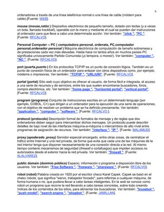 6
ordenadores a través de una línea telefónica normal o una línea de cable (módem para
cable).[Fuente: WEB].

mouse (mouse,ratón ) Dispositivo electrónico de pequeño tamaño, dotado con teclas (y a veces
un bola, llamada trackball), operable con la mano y mediante el cual se pueden dar instrucciones
al ordenador para que lleve a cabo una determinada acción. Ver también: "click ", "PC ".
[Fuente: RFCALVO].

Personal Computer -- PC ( computadora personal, ordenata, PC,computador
personal,ordenador personal ) Máquina electrónica de computación de tamaño sobremesa y
de prestaciones cada vez más elevadas. Hasta hace no tantos años en muchos países PC
significaba unívocamente Partido Comunista (¡o tempora, o mores!). Ver también: "computer ",
"NC ". [Fuente: RFCALVO].

port (puerta,puerto ) En los protocolos TCP/IP es un punto de conexión lógica. También es un
punto de conexión física de un ordenador para enlazar con otros dispositivos como, por ejemplo,
módems o impresoras. Ver también: "TCP/IP ", "URL/URI". [Fuente: RFCALVO].

portal (portal) Sitio web cuyo objetivo es ofrecer al usuario, de forma fácil e integrada, el acceso
a una serie de recursos y de servicios, entre los que suelen encontrarse buscadores, foros,
compra electrónica, etc. Ver también: "home page ", "horizontal portal", "vertical portal".
[Fuente: RFCALVO].

program (programa) Conjunto de instrucciones escritas en un determinado lenguaje (por
ejemplo, COBOL, C+) que dirigen a un ordenador para la ejecución de una serie de operaciones,
con el objetivo de resolver un problema que se ha definido previamente. Ver también:
"application ", "computer ", "software ". [Fuente: RFCALVO ].

protocol (protocolo) Descripción formal de formatos de mensaje y de reglas que dos
ordenadores deben seguir para intercambiar dichos mensajes. Un protocolo puede describir
detalles de bajo nivel de las interfaces máquina-a-máquina o intercambios de alto nivel entre
programas de asignación de recursos. Ver también: "interface ", "IP ". [Fuente: MALAMUD].

proxy (apoderado ,proxy) Servidor especial encargado, entre otras cosas, de centralizar el
tráfico entre Internet y una red privada, de forma que evita que cada una de las máquinas de la
red interior tenga que disponer necesariamente de una conexión directa a la red. Al mismo
tiempo contiene mecanismos de seguridad (firewall o cortafuegos) que impiden accesos no
autorizados desde el exterior hacia la red privada. Ver también: "firewall ". [Fuente:
ALALVAREZ].

public domain (dominio público) Espacio, información o programa a disposición libre de los
usuarios. Ver también: "Free Software ", "freeware ", "shareware ". [Fuente: RFCALVO].

robot (robot) Palabra creada en 1920 por el escritor checo Karel Capek. Capek se basó en el
cheko robota, que significa "siervo, trabajador forzado", para referirse a cualquier máquina, de
forma humana o no, que pudiera llevar a cabo tareas inteligentes. En la web se conoce como
robot un programa que recorre la red llevando a cabo tareas concretas, sobre todo creando
índices de los contenidos de los sitios, para alimentar los buscadores. Ver también: "knowbot ",
"push model", "search engine ", "shopbot ". [Fuente: JAMILLAN].
 