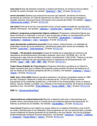7
root (raíz) Dícese del directorio inicial de un sistema de ficheros. En entornos Unix se refiere
también al usuario principal. Ver también: "directory ", "file ". [Fuente: RFCALVO].

server (servidor) Sistema que proporciona recursos (por ejemplo, servidores de ficheros,
servidores de nombres). En Internet este término se utiliza muy a menudo para designar a
aquellos sistemas que proporcionan información a los usuarios de la Red. Ver también: "client ",
"client-server model ". [Fuente: RFCALVO].

site (sitio) Punto de la red con una dirección única y al que pueden acceder los usuarios para
obtener información. Ver también: "address ", "archive site ", "website ". [Fuente: RFCALVO].

software ( programas,componentes lógicos,software ) Programas o elementos lógicos que
hacen funcionar un ordenador o una red, o que se ejecutan en ellos, en contraposición con los
componentes físicos del ordenador o la red. Ver también: "application ", "computer ",
"hardware ", "malware ", "net ", "program". [Fuente: RFCALVO].

spam (bombardeo publicitario,buzonfia ) Envío masivo, indiscriminado y no solicitado de
publicidad a través de correo electrónico. Literalmente quiere decir loncha de mortadela. Ver
también: "junk mail ", "mail bombing ". [Fuente: RFCALVO].

Terabyte -- TB (terabyte ,teraocteto) Unidad de medida de la capacidad de memoria y de
dispositivos de almacenamiento informático (disquete, disco duro, CD-ROM, etc.). Un TB
corresponde a algo más de mil billones de bytes, concretamente 1,024 (2^40). Todavía no se han
desarrollado memorias de esta capacidad aunque sí dispositivos de almacenamiento. Ver
también: "byte ", "GB", "KB", "MB", "PB". [Fuente: RFCALVO ].

Trojan Horse (Caballo de Troya,troyano ) Programa informático que lleva en su interior la
lógica necesaria para que el creador del programa pueda acceder al interior del sistema en el
que se introduce de manera subrepticia (de ahí su nombre). Ver también: "malware ", "virus ",
"worm ". [Fuente: RFCALVO].

UNIX, Unix ( Unix,UNIX) Sistema operativo interactivo y de tiempo compartido creado en 1969
por Ken Thompson. Reescrito a mitad de la década de los ´70 por ATT alcanzó enorme
popularidad en los ambientes académicos, y más tarde en los empresariales, como un sistema
abierto, robusto, flexible y portable, muy utilizado en los entornos Internet. De él deriva el sistema
operativo Linux. Ver también: "Free Software ", "Linux, LINUX ", "OS ". [Fuente: RFCALVO].

USB Ver :"Universal Serial Bus"



videoconference (videoconferencia) Reunión a distancia entre dos o más personas que
pueden verse y escucharse entre sí a través de la red mediante aplicaciones específicas. En
Internet, la primera fue CU-SeeMe. Ver también: "CU-SeeMee ". [Fuente: RFCALVO].

virus (virus) Programa cuyo objetivo es causar daños en un sistema informático y que a tal fin
se oculta o disfraza para no ser detectado. Estos programas son de muy diversos tipos y pueden
causar problemas de diversa gravedad en los sistemas a los que infectan. Hoy día se propagan
fundamentalmente mediante el correo electrónico. Ver también: "antivirus", "e-mail ", "malware
", "program", "Trojan Horse ", "worm ". [Fuente: RFCALVO].
 