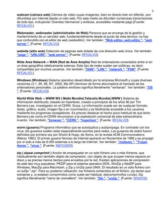 8
webcam (cámara web) Cámara de video cuyas imágenes, bien en directo bien en diferido, son
difundidas por Internet desde un sitio web. Por este medio se difunden numerosas transmisiones
de todo tipo, incluyendo 'Grandes Hermanos' y eróticas, accesibles mediante pago.[Fuente:
RFCALVO ].

Webmaster, webmaster (administrador de Web) Persona que se encarga de la gestión y
mantenimiento de un servidor web, fundamentalmente desde el punto de vista técnico; no hay
que confundirlo con el editor de web (webeditor). Ver también: "Web editor, web editor ", "web
server ". [Fuente: RFCALVO].

website (sitio web) Colección de páginas web dotada de una dirección web única. Ver también:
"page ", "URL/URI", "web server ". [Fuente: RFCALVO].

Wide Area Network -- WAN (Red de Área Amplia) Red de ordenadores conectados entre sí en
un área geográfica relativamente extensa. Este tipo de redes suelen ser públicas, es decir,
compartidas por muchos usuarios. Ver también: "HAN", "LAN ", "network ", "PAN". [Fuente:
RFCALVO ].

Windows (Windows) Sistema operativo desarrollado por la empresa Microsoft y cuyas diversas
versiones (3.1, 95, 98, NT, 2000, Me,XP) dominan de forma abrumadora el mercado de los
ordenadores personales. La palabra windows significa literalmente "ventanas". Ver también: "OS
". [Fuente: RFCALVO].

World Wide Web -- WWW W3 ( Malla Mundial,Telaraña Mundial,WWW ) Sistema de
información distribuido, basado en hipertexto, creado a principios de los años 90 por Tim
Berners-Lee, investigador en el CERN, Suiza. La información puede ser de cualquier formato
(texto, gráfico, audio, imagen fija o en movimiento) y es fácilmente accesible a los usuarios
mediante los programas navegadores. Es preciso destacar el hecho poco habitual de que tanto
Berners-Lee como el CERN renunciaron a la explotación comercial de este extraordinario
invento. Ver también: "browser ", "CERN ", "hypertext ". [Fuente: RFCALVO].

worm (gusano) Programa informático que se autoduplica y autopropaga. En contraste con los
virus, los gusanos suelen estar especialmente escritos para redes. Los gusanos de redes fueron
definidos por primera vez por Shoch & Hupp, de Xerox, en la revista ACM Communications
(Marzo 1982). El primer gusano famoso de Internet apareció en Noviembre de 1988 y se propagó
por sí solo a más de 6.000 sistemas a lo largo de Internet. Ver también: "malware ", "Trojan
Horse ", "virus ". [Fuente: INETUSER].

zip ( zipear,comprimir ) Acción de empaquetar en un solo fichero uno o más ficheros, que
habitualmente son también objeto de compresión, con objeto de que ocupen menos espacio en
disco y se precise menos tiempo para enviarlos por la red. Existen aplicaciones de compresión
de este tipo muy populares: PKZIP para el sistema operativo DOS, WinZip y NetZIP para
Windows, MacZip para Macintosh, y Zip y UnZip para UNIX. El resultado es un solo fichero con
un sufijo ".zip". Para su posterior utilización, los ficheros contenidos en el fichero .zip tienen que
extraerse y, si estaban comprimidos como suele ser habitual, descomprimirlos (unzip). Zip
significa literalmente "cierre de cremallera". Ver también: "file ", "unzip ". [Fuente: WHATIS].
 