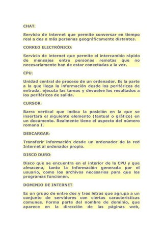 CHAT: 
Servicio de internet que permite conversar en tiempo 
real a dos o más personas geográficamente distantes. 
CORREO ELECTRÓNICO: 
Servicio de internet que permite el intercambio rápido 
de mensajes entre personas remotas que no 
necesariamente han de estar conectadas a la vez. 
CPU: 
Unidad central de proceso de un ordenador. Es la parte 
a la que llega la información desde los periféricos de 
entrada, ejecuta las tareas y devuelve los resultados a 
los periféricos de salida. 
CURSOR: 
Barra vertical que indica la posición en la que se 
insertará el siguiente elemento (textual o gráfico) en 
un documento. Realmente tiene el aspecto del número 
romano I. 
DESCARGAR: 
Transferir información desde un ordenador de la red 
Internet al ordenador propio. 
DISCO DURO: 
Disco que se encuentra en el interior de la CPU y que 
almacena, tanto la información generada por el 
usuario, como los archivos necesarios para que los 
programas funcionen. 
DOMINIO DE INTERNET: 
Es un grupo de entre dos y tres letras que agrupa a un 
conjunto de servidores con ciertas características 
comunes. Forma parte del nombre de dominio, que 
aparece en la dirección de las páginas web, 
 