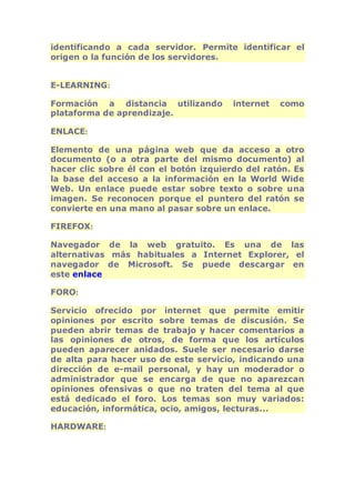 identificando a cada servidor. Permite identificar el 
origen o la función de los servidores. 
E-LEARNING: 
Formación a distancia utilizando internet como 
plataforma de aprendizaje. 
ENLACE: 
Elemento de una página web que da acceso a otro 
documento (o a otra parte del mismo documento) al 
hacer clic sobre él con el botón izquierdo del ratón. Es 
la base del acceso a la información en la World Wide 
Web. Un enlace puede estar sobre texto o sobre una 
imagen. Se reconocen porque el puntero del ratón se 
convierte en una mano al pasar sobre un enlace. 
FIREFOX: 
Navegador de la web gratuito. Es una de las 
alternativas más habituales a Internet Explorer, el 
navegador de Microsoft. Se puede descargar en 
este enlace 
FORO: 
Servicio ofrecido por internet que permite emitir 
opiniones por escrito sobre temas de discusión. Se 
pueden abrir temas de trabajo y hacer comentarios a 
las opiniones de otros, de forma que los artículos 
pueden aparecer anidados. Suele ser necesario darse 
de alta para hacer uso de este servicio, indicando una 
dirección de e-mail personal, y hay un moderador o 
administrador que se encarga de que no aparezcan 
opiniones ofensivas o que no traten del tema al que 
está dedicado el foro. Los temas son muy variados: 
educación, informática, ocio, amigos, lecturas... 
HARDWARE: 
 