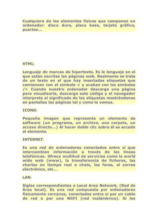 Cualquiera de los elementos físicos que componen un 
ordenador: disco duro, placa base, tarjeta gráfica, 
puertos... 
HTML: 
Lenguaje de marcas de hipertexto. Es le lenguaje en el 
que están escritas las páginas web. Realmente se trata 
de un texto en el que hay insertadas etiquetas que 
comienzan con el símbolo < y acaban con los símbolos 
/> Cuando nuestro ordenador descarga una página 
para visualizarla, descarga este código y el navegador 
interpreta el significado de las etiquetas mostrándonos 
en pantallas las páginas tal y como lo vemos. 
ICONO: 
Pequeña imagen que representa un elemento de 
software (un programa, un archivo, una carpeta, un 
acceso directo...) Al hacer doble clic sobre él se accede 
al elemento. 
INTERNET: 
Es una red de ordenadores conectados entre sí que 
intercambian información a través de las líneas 
telefónicas. Ofrece multitud de servicios como la world 
wide web (www), la transferencia de ficheros, las 
charlas en tiempo real o chats, los foros, el correo 
electrónico, etc... 
LAN: 
Siglas correspondientes a Local Area Network, (Red de 
Área local). Es una red compuesta por ordenadores 
físicamente cercanos, conectados entre sí por un cable 
de red o por una WIFI (red inalámbrica). Si los 
 