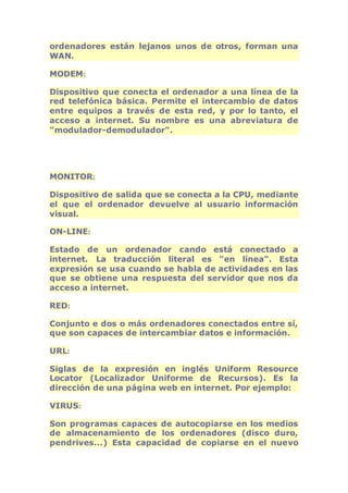 ordenadores están lejanos unos de otros, forman una 
WAN. 
MODEM: 
Dispositivo que conecta el ordenador a una línea de la 
red telefónica básica. Permite el intercambio de datos 
entre equipos a través de esta red, y por lo tanto, el 
acceso a internet. Su nombre es una abreviatura de 
"modulador-demodulador". 
MONITOR: 
Dispositivo de salida que se conecta a la CPU, mediante 
el que el ordenador devuelve al usuario información 
visual. 
ON-LINE: 
Estado de un ordenador cando está conectado a 
internet. La traducción literal es "en línea". Esta 
expresión se usa cuando se habla de actividades en las 
que se obtiene una respuesta del servidor que nos da 
acceso a internet. 
RED: 
Conjunto e dos o más ordenadores conectados entre sí, 
que son capaces de intercambiar datos e información. 
URL: 
Siglas de la expresión en inglés Uniform Resource 
Locator (Localizador Uniforme de Recursos). Es la 
dirección de una página web en internet. Por ejemplo: 
VIRUS: 
Son programas capaces de autocopiarse en los medios 
de almacenamiento de los ordenadores (disco duro, 
pendrives...) Esta capacidad de copiarse en el nuevo 
 