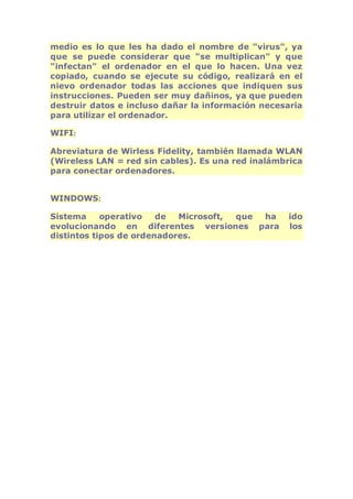 medio es lo que les ha dado el nombre de "virus", ya 
que se puede considerar que "se multiplican" y que 
"infectan" el ordenador en el que lo hacen. Una vez 
copiado, cuando se ejecute su código, realizará en el 
nievo ordenador todas las acciones que indiquen sus 
instrucciones. Pueden ser muy dañinos, ya que pueden 
destruir datos e incluso dañar la información necesaria 
para utilizar el ordenador. 
WIFI: 
Abreviatura de Wirless Fidelity, también llamada WLAN 
(Wireless LAN = red sin cables). Es una red inalámbrica 
para conectar ordenadores. 
WINDOWS: 
Sistema operativo de Microsoft, que ha ido 
evolucionando en diferentes versiones para los 
distintos tipos de ordenadores. 
