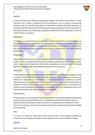 Tecnologíasde la InformaciónyComunicación
Trabajo PrácticoNº3: Hipervínculosconmarcadores.
9
Bajuk,García Luque
H
HACKER:
El término hacker tiene diferentes significados. Según el diccionario de los hackers, es todo
individuo que se dedica a programar de forma entusiasta, o sea un experto entusiasta de
cualquier tipo, que considera que poner la información al alcance de todos constituye un
extraordinariobien.De acuerdoaEric Raymondel motivoprincipal que tienen estas personas
para crear software ensu tiempolibre,ydespuésdistribuirlosde manera gratuita, es el de ser
reconocidos por sus iguales.
HARDWARE
El hardware es la parte física de un ordenador o sistema informático, está formado por los
componenteseléctricos,electrónicos, electromecánicos y mecánicos, tales como circuitos de
cablesy circuitosde luz,placas,utensilios,cadenasy cualquier otro material, en estado físico,
que sea necesario para hacer que el equipo funcione. El término viene del Inglés, significa
partes duras.
HIPERMEDIA
Hipermediaesel términoconel que se designaal conjuntode métodosoprocedimientospara
escribir, diseñar o componer contenidos que integren soportes como: texto, imagen, video,
audio, mapas y otros soportes de información emergentes, de tal modo que el resultado
obtenido, además, tenga la posibilidad de interactuar con los usuarios.
HIPERTEXTO
El hipertextoesunaherramientaconestructurasecuencial que permitecrear,agregar,enlazar
y compartir información de diversas fuentes por medio de enlaces asociativos. La forma más
habitual de hipertexto en informática es la de hipervínculos o referencias cruzadas
automáticasque van a otros documentos (lexías). Si el usuario selecciona un hipervínculo, el
programa muestra el documento enlazado. Otra forma de hipertexto es el stretchtext que
consiste endosindicadoresoaceleradores y una pantalla. El primer indicador permite que lo
escrito pueda moverse de arriba hacia abajo en la pantalla.
HIPERVÍNCULO
El hipervínculoesenlacomputaciónaquellareferenciaoelementode navegaciónque permite
pasar de un documentoelectrónicoaotro o a diferentespartesdel mismodocumento.El
hipervínculoesconocidocomounade las partesmás importantesyesencialesde laredde
Internet.Sinembargo,sonmuchoslosmediosylossoporteselectrónicosque puedenutilizarlo
por fuerade ella.
HUB
Un hub es un equipo de redes que permite conectar entre sí otros equipos o dispositivos
retransmitiendo los paquetes de datos desde cualquiera de ellos hacia todos los demás.
VOLVER
 