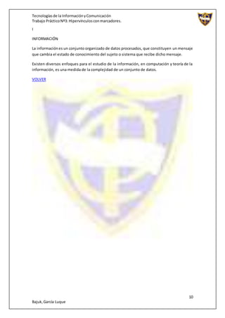 Tecnologíasde la InformaciónyComunicación
Trabajo PrácticoNº3: Hipervínculosconmarcadores.
10
Bajuk,García Luque
I
INFORMACIÓN
La informaciónes un conjunto organizado de datos procesados, que constituyen un mensaje
que cambia el estado de conocimiento del sujeto o sistema que recibe dicho mensaje.
Existen diversos enfoques para el estudio de la información, en computación y teoría de la
información, es una medida de la complejidad de un conjunto de datos.
VOLVER
 