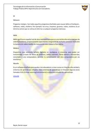 Tecnologíasde la InformaciónyComunicación
Trabajo PrácticoNº3: Hipervínculosconmarcadores.
12
Bajuk,García Luque
M
Malware
Programa maligno. Son todos aquellos programas diseñados para causar daños al hardware ,
software, redes, etcétera. Por ejemplo: los virus, troyanos, gusanos, nukes, etcétera. Es un
término común que se utiliza al referirse a cualquier programa malicioso.
MAN
MAN significaen español red de área metropolitana que es una red de alta velocidad que da
coberturaextensa,proporcionandocapacidadde integraciónde múltiples servicios mediante
la transmición sobre medios de transmición tales como la fibra óptica.
Módem
Dispositivo que convierte señales digitales en analógicas, o viceversa, para poder ser
transmitidas a través de líneas de teléfono, cables coaxiales, fibras ópticas y microondas;
conectado a una computadora, permite la comunicación con otra computadora por vía
telefónica.
Moodle
Es un software diseñadoparaayudara los educadores a crear cursos en línea de alta calidad y
entornos de aprendizaje virtuales. Tales sistemas de aprendizaje en línea son algunas veces
llamados VLEs (Virtual Learning Environments) o entornos virtuales de aprendizaje.
VOLVER
 