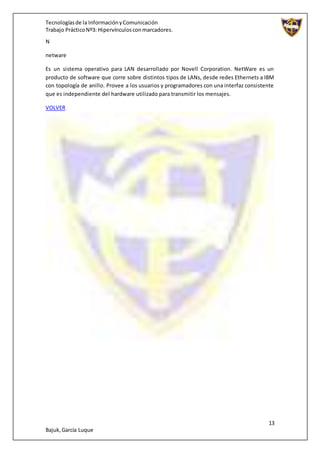Tecnologíasde la InformaciónyComunicación
Trabajo PrácticoNº3: Hipervínculosconmarcadores.
13
Bajuk,García Luque
N
netware
Es un sistema operativo para LAN desarrollado por Novell Corporation. NetWare es un
producto de software que corre sobre distintos tipos de LANs, desde redes Ethernets a IBM
con topología de anillo. Provee a los usuarios y programadores con una interfaz consistente
que es independiente del hardware utilizado para transmitir los mensajes.
VOLVER
 