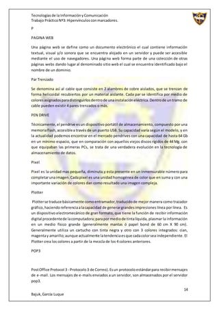 Tecnologíasde la InformaciónyComunicación
Trabajo PrácticoNº3: Hipervínculosconmarcadores.
14
Bajuk,García Luque
P
PAGINA WEB
Una página web se define como un documento electrónico el cual contiene información
textual, visual y/o sonora que se encuentra alojado en un servidor y puede ser accesible
mediante el uso de navegadores. Una página web forma parte de una colección de otras
páginas webs dando lugar al denominado sitio web el cual se encuentra identificado bajo el
nombre de un dominio.
Par Trenzado
Se denomina así al cable que consiste en 2 alambres de cobre aislados, que se trenzan de
forma helicoidal recubiertos por un material aislante. Cada par se identifica por medio de
coloresasignadosparadistinguirlosdentrode unainstalacióneléctrica.Dentrode untramo de
cable pueden existir 4 pares trenzados o más.
PEN DRIVE
Técnicamente,el pendrive esun dispositivo portátil de almacenamiento, compuesto por una
memoriaflash,accesiblea través de un puerto USB. Su capacidad varía según el modelo, y en
la actualidad podemos encontrar en el mercado pendrives con una capacidad de hasta 64 Gb
en un mínimo espacio, que en comparación con aquellos viejos discos rígidos de 44 Mg. con
que equipaban las primeras PCs, se trata de una verdadera evolución en la tecnología de
almacenamiento de datos.
Pixel
Pixel es la unidad mas pequeña, diminuta,y esta presente en un inmensurable número para
completarunaimagen.Cadapixel es una unidad homogénea de color que en suma y con una
importante variación de colores dan como resultado una imagen compleja.
Plotter
Plotterse traduce básicamente comoentramador,traducidode mejor manera como trazador
gráfico,haciendoreferenciaalacapacidad de generargrandesimpresiones línea por línea. Es
un dispositivo electromecánico de gran formato, que tiene la función de recibir información
digital procedentede lacomputadora;parapor mediode tintalíquida, plasmar la información
en un medio físico grande (generalmente mantas ó papel bond de 60 cm X 90 cm).
Generalmente utiliza un cartucho con tinta negra y otro con 3 colores integrados: cian,
magentay amarillo;aunque actualmente latendenciaesque cadacolorsea independiente. El
Plotter crea los colores a partir de la mezcla de los 4 colores anteriores.
POP3
PostOffice Protocol 3 - Protocolo3 de Correo).Esun protocoloestándarpara recibirmensajes
de e-mail. Los mensajes de e-mails enviados a un servidor, son almacenados por el servidor
pop3.
 