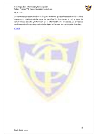 Tecnologíasde la InformaciónyComunicación
Trabajo PrácticoNº3: Hipervínculosconmarcadores.
15
Bajuk,García Luque
PROTOCOLO
En informáticaytelecomunicaciónunconjuntode normasque permite la comunicación entre
ordenadores, estableciendo la forma de identificación de éstos en la red, la forma de
transmisión de los datos y la forma en que la información debe procesarse. Los protocolos
pueden estar implementados mediante hardware, software o una combinación de ambos.
VOLVER
 