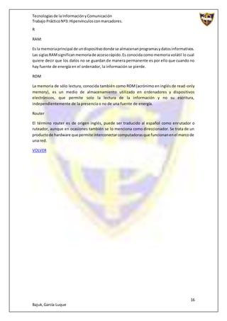 Tecnologíasde la InformaciónyComunicación
Trabajo PrácticoNº3: Hipervínculosconmarcadores.
16
Bajuk,García Luque
R
RAM:
Es la memoriaprincipal de undispositivodonde se almacenanprogramasydatosinformativos.
Las siglasRAMsignificanmemoriade accesorápido.Es conocida como memoria volátil lo cual
quiere decir que los datos no se guardan de manera permanente es por ello que cuando no
hay fuente de energía en el ordenador, la información se pierde.
ROM
La memoria de sólo lectura, conocida también como ROM(acrónimo en inglés de read-only
memory), es un medio de almacenamiento utilizado en ordenadores y dispositivos
electrónicos, que permite solo la lectura de la información y no su escritura,
independientemente de la presencia o no de una fuente de energía.
Router
El término router es de origen inglés, puede ser traducido al español como enrutador o
ruteador, aunque en ocasiones también se lo menciona como direccionador. Se trata de un
productode hardware que permite interconectarcomputadorasque funcionanenel marcode
una red.
VOLVER
 