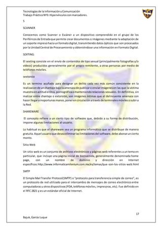 Tecnologíasde la InformaciónyComunicación
Trabajo PrácticoNº3: Hipervínculosconmarcadores.
17
Bajuk,García Luque
S
SCANNER
Conocemos como Scanner o Escáner a un dispositivo comprendido en el grupo de los
Periféricosde Entradaque permite crear documentos o imágenes mediante la adaptación de
un soporte impresohaciaunformatodigital,transmitiendo datos ópticos que son procesados
por la UnidadCentral de Procesamiento y obteniéndose una información en Formato Digital.
SEXTING:
El sexting consiste en el envío de contenidos de tipo sexual (principalmente fotografías y/o
vídeos) producidos generalmente por el propio remitente, a otras personas por medio de
teléfonos móviles.
sextorsio
Es un termino acuñado para designar un delito cada vez más común consistente en la
realizacionde unchantaje bajolaamenazade publicaro enviarimágenesen las que la víctima
muestraenactituderótca, pornográficaomanteniendorelaciones sexuales. En definitiva, sin
matizar entre chantaje o extorsión, son imágenes íntimas que el delincuente amenaza con
hacer llegarainoportunasmanos,ponerencirculaciónatravésde terminalesmóvilesosubira
la Red.
SHAREWARE
El concepto refiere a un cierto tipo de software que, debido a su forma de distribución,
impone algunas limitaciones al usuario.
Lo habitual es que el shareware sea un programa informático que se distribuye de manera
gratuita.Aquel usuarioque desea eliminarlaslimitacionesdel software,debe abonaruncierto
monto.
Sitio Web
Un sitio web es un conjunto de archivos electrónicos y páginas web referentes a un tema en
particular, que incluye una página inicial de bienvenida, generalmente denominada home
page, con un nombre de dominio y dirección en Internet
específicos.http://www.informaticamilenium.com.mx/es/temas/que-son-los-sitios-web.html
SMTP
El Simple Mail Transfer Protocol(SMTP) o “protocolo para transferencia simple de correo”, es
un protocolo de red utilizado para el intercambio de mensajes de correo electrónico entre
computadorasu otrosdispositivos(PDA,teléfonosmóviles, impresoras, etc). Fue definido en
el RFC 2821 y es un estándar oficial de Internet.
 