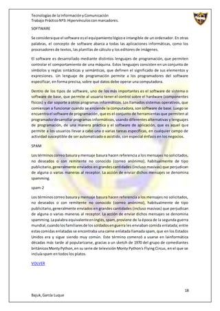 Tecnologíasde la InformaciónyComunicación
Trabajo PrácticoNº3: Hipervínculosconmarcadores.
18
Bajuk,García Luque
SOFTWARE
Se consideraque el software esel equipamientológicoe intangible de un ordenador. En otras
palabras, el concepto de software abarca a todas las aplicaciones informáticas, como los
procesadores de textos, las planillas de cálculo y los editores de imágenes.
El software es desarrollado mediante distintos lenguajes de programación, que permiten
controlar el comportamiento de una máquina. Estos lenguajes consisten en un conjunto de
símbolos y reglas sintácticas y semánticas, que definen el significado de sus elementos y
expresiones. Un lenguaje de programación permite a los programadores del software
especificar, en forma precisa, sobre qué datos debe operar una computadora.
Dentro de los tipos de software, uno de los más importantes es el software de sistema o
software de base, que permite al usuario tener el control sobre el hardware (componentes
físicos) y dar soporte a otros programas informáticos. Los llamados sistemas operativos, que
comienzan a funcionar cuando se enciende la computadora, son software de base. Luego se
encuentrael software de programación,que es el conjunto de herramientas que permiten al
programadordesarrollar programas informáticos, usando diferentes alternativas y lenguajes
de programación, de una manera práctica y el software de aplicación, que es aquel que
permite a los usuarios llevar a cabo una o varias tareas específicas, en cualquier campo de
actividad susceptible de ser automatizado o asistido, con especial énfasis en los negocios.
SPAM
Los términoscorreo basura y mensaje basura hacen referencia a los mensajes no solicitados,
no deseados o con remitente no conocido (correo anónimo), habitualmente de tipo
publicitario,generalmente enviados en grandes cantidades (incluso masivas) que perjudican
de alguna o varias maneras al receptor. La acción de enviar dichos mensajes se denomina
spamming.
spam-2
Los términoscorreo basura y mensaje basura hacen referencia a los mensajes no solicitados,
no deseados o con remitente no conocido (correo anónimo), habitualmente de tipo
publicitario,generalmente enviados en grandes cantidades (incluso masivas) que perjudican
de alguna o varias maneras al receptor. La acción de enviar dichos mensajes se denomina
spamming.Lapalabra equivalenteeninglés,spam, proviene de la época de la segunda guerra
mundial,cuandolosfamiliaresde lossoldadosenguerra les enviaban comida enlatada; entre
estascomidas enlatadas se encontraba una carne enlatada llamada spam, que en los Estados
Unidos era y sigue siendo muy común. Este término comenzó a usarse en lainformática
décadas más tarde al popularizarse, gracias a un sketch de 1970 del grupo de comediantes
británicosMontyPython,en su serie de televisión Monty Python's Flying Circus, en el que se
incluía spam en todos los platos.
VOLVER
 