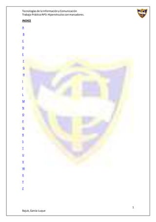 Tecnologíasde la InformaciónyComunicación
Trabajo PrácticoNº3: Hipervínculosconmarcadores.
1
Bajuk,García Luque
INDICE
A
B
C
D
E
F
G
H
I
J
L
M
N
O
P
Q
R
S
T
U
V
W
X
Y
Z
 