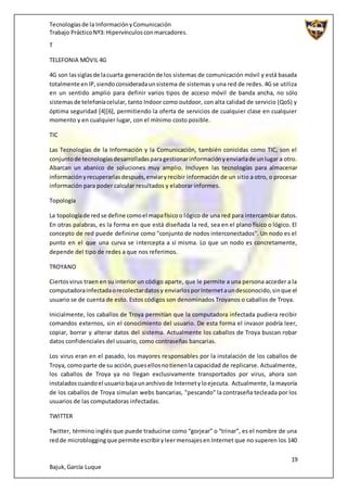 Tecnologíasde la InformaciónyComunicación
Trabajo PrácticoNº3: Hipervínculosconmarcadores.
19
Bajuk,García Luque
T
TELEFONIA MÓVIL 4G
4G son lassiglasde lacuarta generaciónde los sistemas de comunicación móvil y está basada
totalmente enIP,siendoconsideradaunsistema de sistemas y una red de redes. 4G se utiliza
en un sentido amplio para definir varios tipos de acceso móvil de banda ancha, no sólo
sistemasde telefoníacelular, tanto Indoor como outdoor, con alta calidad de servicio (QoS) y
óptima seguridad [4][6], permitiendo la oferta de servicios de cualquier clase en cualquier
momento y en cualquier lugar, con el mínimo costo posible.
TIC
Las Tecnologías de la Información y la Comunicación, también conicidas como TIC, son el
conjuntode tecnologíasdesarrolladasparagestionarinformaciónyenviarlade unlugar a otro.
Abarcan un abanico de soluciones muy amplio. Incluyen las tecnologías para almacenar
informaciónyrecuperarlasdespués,enviaryrecibir información de un sitio a otro, o procesar
información para poder calcular resultados y elaborar informes.
Topología
La topologíade redse define comoel mapafísicoo lógico de una red para intercambiar datos.
En otras palabras, es la forma en que está diseñada la red, sea en el plano físico o lógico. El
concepto de red puede definirse como "conjunto de nodos interconectados". Un nodo es el
punto en el que una curva se intercepta a sí misma. Lo que un nodo es concretamente,
depende del tipo de redes a que nos referimos.
TROYANO
Ciertosvirus traen en su interior un código aparte, que le permite a una persona acceder a la
computadorainfectadaorecolectardatosy enviarlosporInternetaundesconocido,sinque el
usuario se de cuenta de esto. Estos códigos son denominados Troyanos o caballos de Troya.
Inicialmente, los caballos de Troya permitían que la computadora infectada pudiera recibir
comandos externos, sin el conocimiento del usuario. De esta forma el invasor podría leer,
copiar, borrar y alterar datos del sistema. Actualmente los caballos de Troya buscan robar
datos confidenciales del usuario, como contraseñas bancarias.
Los virus eran en el pasado, los mayores responsables por la instalación de los caballos de
Troya, comoparte de su acción,puesellosnotienenla capacidad de replicarse. Actualmente,
los caballos de Troya ya no llegan exclusivamente transportados por virus, ahora son
instaladoscuandoel usuario bajaunarchivode Internetyloejecuta. Actualmente, la mayoría
de los caballos de Troya simulan webs bancarias, "pescando" la contraseña tecleada por los
usuarios de las computadoras infectadas.
TWITTER
Twitter, término inglés que puede traducirse como “gorjear” o “trinar”, es el nombre de una
redde microbloggingque permite escribiryleermensajesen Internet que no superen los 140
 