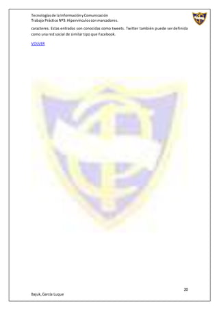 Tecnologíasde la InformaciónyComunicación
Trabajo PrácticoNº3: Hipervínculosconmarcadores.
20
Bajuk,García Luque
caracteres. Estas entradas son conocidas como tweets. Twitter también puede ser definida
como una red social de similar tipo que Facebook.
VOLVER
 