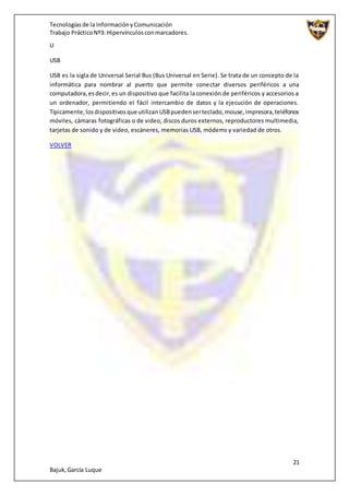 Tecnologíasde la InformaciónyComunicación
Trabajo PrácticoNº3: Hipervínculosconmarcadores.
21
Bajuk,García Luque
U
USB
USB es la sigla de Universal Serial Bus (Bus Universal en Serie). Se trata de un concepto de la
informática para nombrar al puerto que permite conectar diversos periféricos a una
computadora,esdecir,es un dispositivo que facilita la conexión de periféricos y accesorios a
un ordenador, permitiendo el fácil intercambio de datos y la ejecución de operaciones.
Típicamente,losdispositivosque utilizanUSBpuedenserteclado,mouse,impresora,teléfonos
móviles, cámaras fotográficas o de video, discos duros externos, reproductores multimedia,
tarjetas de sonido y de video, escáneres, memorias USB, módems y variedad de otros.
VOLVER
 