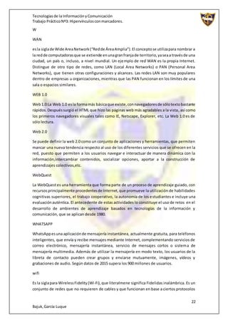 Tecnologíasde la InformaciónyComunicación
Trabajo PrácticoNº3: Hipervínculosconmarcadores.
22
Bajuk,García Luque
W
WAN
esla siglade Wide AreaNetwork(“Redde ÁreaAmplia”).El conceptose utilizapara nombrar a
la redde computadorasque se extiende enunagranfranjade territorio,yaseaa travésde una
ciudad, un país o, incluso, a nivel mundial. Un ejemplo de red WAN es la propia Internet.
Distingue de otro tipo de redes, como LAN (Local Area Networks) o PAN (Personal Area
Networks), que tienen otras configuraciones y alcances. Las redes LAN son muy populares
dentro de empresas u organizaciones, mientras que las PAN funcionan en los límites de una
sala o espacios similares.
WEB 1.0
Web1.0:La Web 1.0 esla formamás básicaque existe,connavegadoresde sólotextobastante
rápidos.Despuéssurgió el HTML que hizo las páginas web más agradables a la vista, así como
los primeros navegadores visuales tales como IE, Netscape, Explorer, etc. La Web 1.0 es de
sólo lectura.
Web 2.0
Se puede definir la web 2.0 como un conjunto de aplicaciones y herramientas, que permiten
mancar una nueva tendencia respecto al uso de los diferentes servicios que se ofrecen en la
red, puesto que permiten a los usuarios navegar e interactuar de manera dinámica con la
información,intercambiar contenidos, socializar opciones, aportar a la construcción de
aprendizajes colectivos,etc.
WebQuest
La WebQuestes una herramienta que forma parte de un proceso de aprendizaje guiado, con
recursosprincipalmente procedentesde Internet,que promueve la utilización de habilidades
cognitivas superiores, el trabajo cooperativo, la autonomía de los estudiantes e incluye una
evaluaciónauténtica. El antecedente de estas actividades lo constituye el uso de retos en el
desarrollo de ambientes de aprendizaje basados en tecnologías de la información y
comunicación, que se aplican desde 1980.
WHATSAPP
WhatsAppesuna aplicaciónde mensajería instantánea, actualmente gratuita, para teléfonos
inteligentes, que envía y recibe mensajes mediante Internet, complementando servicios de
correo electrónico, mensajería instantánea, servicio de mensajes cortos o sistema de
mensajería multimedia. Además de utilizar la mensajería en modo texto, los usuarios de la
libreta de contacto pueden crear grupos y enviarse mutuamente, imágenes, vídeos y
grabaciones de audio. Según datos de 2015 supera los 900 millones de usuarios.
wifi
Es la siglapara WirelessFidelity(Wi-Fi),que literalmene significa Fidelidas inalámbrica. Es un
conjunto de redes que no requieren de cables y que funcionan en base a ciertos protocolos
 