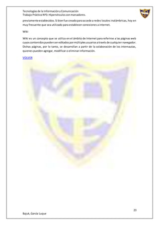 Tecnologíasde la InformaciónyComunicación
Trabajo PrácticoNº3: Hipervínculosconmarcadores.
23
Bajuk,García Luque
previamenteestablecidos.Si bienfue creadoparaaccede a redes locales inalámbricas, hoy en
muy frecuente que sea utilizado para establecer conexiones a internet.
Wiki
Wiki es un concepto que se utiliza en el ámbito de Internet para referirse a las páginas web
cuyoscontenidospuedensereditadospormúltiplesusuariosatravésde cualquier navegador.
Dichas páginas, por lo tanto, se desarrollan a partir de la colaboración de los internautas,
quienes pueden agregar, modificar o eliminar información.
VOLVER
 