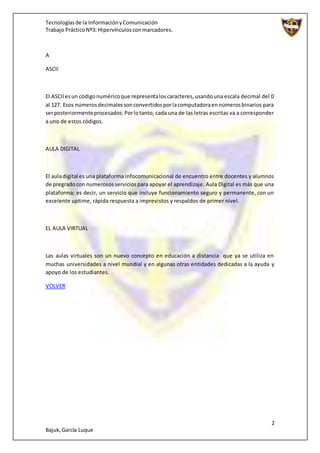 Tecnologíasde la InformaciónyComunicación
Trabajo PrácticoNº3: Hipervínculosconmarcadores.
2
Bajuk,García Luque
A
ASCII
El ASCIIesun códigonuméricoque representaloscaracteres,usandouna escala decimal del 0
al 127. Esos númerosdecimalessonconvertidosporlacomputadoraennúmerosbinarios para
serposteriormenteprocesados.Porlotanto, cada una de las letras escritas va a corresponder
a uno de estos códigos.
AULA DIGITAL
El auladigital es una plataforma infocomunicacional de encuentro entre docentes y alumnos
de pregradocon numerososserviciospara apoyar el aprendizaje. Aula Digital es más que una
plataforma; es decir, un servicio que incluye funcionamiento seguro y permanente, con un
excelente uptime, rápida respuesta a imprevistos y respaldos de primer nivel.
EL AULA VIRTUAL
Las aulas virtuales son un nuevo concepto en educación a distancia que ya se utiliza en
muchas universidades a nivel mundial y en algunas otras entidades dedicadas a la ayuda y
apoyo de los estudiantes.
VOLVER
 