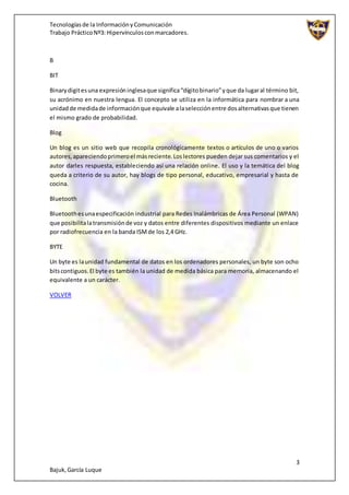 Tecnologíasde la InformaciónyComunicación
Trabajo PrácticoNº3: Hipervínculosconmarcadores.
3
Bajuk,García Luque
B
BIT
Binarydigitesuna expresióninglesaque significa“dígitobinario”yque da lugaral término bit,
su acrónimo en nuestra lengua. El concepto se utiliza en la informática para nombrar a una
unidadde medidade informaciónque equivale alaselecciónentre dosalternativasque tienen
el mismo grado de probabilidad.
Blog
Un blog es un sitio web que recopila cronológicamente textos o artículos de uno o varios
autores,apareciendoprimeroel másreciente. Loslectores pueden dejar sus comentarios y el
autor darles respuesta, estableciendo así una relación online. El uso y la temática del blog
queda a criterio de su autor, hay blogs de tipo personal, educativo, empresarial y hasta de
cocina.
Bluetooth
Bluetoothesunaespecificación industrial para Redes Inalámbricas de Área Personal (WPAN)
que posibilitalatransmisiónde voz y datos entre diferentes dispositivos mediante un enlace
por radiofrecuencia en la banda ISMde los 2,4 GHz.
BYTE
Un byte es launidad fundamental de datos en los ordenadores personales, un byte son ocho
bitscontiguos.El byte es también la unidad de medida básica para memoria, almacenando el
equivalente a un carácter.
VOLVER
 