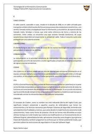 Tecnologíasde la InformaciónyComunicación
Trabajo PrácticoNº3: Hipervínculosconmarcadores.
4
Bajuk,García Luque
C
CABLE COAXIAL
El cable coaxial, coaxcable o coax, creado en la década de 1930, es un cable utilizado para
transportarseñaleseléctricasde altafrecuenciaque posee dosconductoresconcéntricos, uno
central,llamadonúcleo,encargadode llevarla información,yunoexterior,de aspectotubular,
llamado malla, blindaje o trenza, que sirve como referencia de tierra y retorno de las
corrientes. Entre ambos se encuentra una capa aislante llamada dieléctrico, de cuyas
características dependerá principalmente la calidad del cable. Todo el conjunto suele estar
protegido por una cubierta aislante.
CIBERBULLYING:
El ciberbullying es una nueva forma de acoso de las nuevas tecnologías de la comunicación
para producir el acoso en las víctimas.
COMUNICACIÓN:
La comunicación es la actividad consciente de intercambiar información entre dos o más
participantescon el fin de transmitir o recibir significados a través de un sistema compartido
de signos y normas semánticas.
COOKIE
Una cookie es un archivo creado por un sitio de Internet para almacenar información en el
equipo,comoporejemplo,tuspreferenciascuandovisitasesesitio.Cuandovisitesunsitioque
usa cookies, el sitio puede pedirle a Firefox que guarde una o más cookies en el disco duro.
CPU
El CPU o Central Processing Unit (Unidad de Procesamiento Central en castellano) es la parte
central de toda computadora ya que es la que cumple la tarea de procesamiento de todas las
funcionesasícomotambién de almacenamiento de la información. Es un circuito electrónico
que ha existidodesde siempre enlascomputadorassinimportarsumodeloyesporesoque es
considerado uno de los elementos básicos de cualquier computador.
CRACKER:
El concepto de Cracker, como su nombre nos está indicando (deriva del inglés Crack, que
significaría romper) comprende a aquellos usuarios de ordenadores que tienen los
conocimientos y las técnicas necesarias para Romper Sistemas de Seguridad, teniendo esta
actividaddistintasfinalidadesymotivos,que varíandesde el simple hechode solamentemedir
conocimientos, hasta como forma de protesta. Una de las formas más difundidas en estos
últimos tiempos es la del Cracker que realiza una modificación en un funcionamiento de un
Software Original,obteniéndoseSeriales,aplicaciones conocidas como Keygens (que generan
Clavesde Producto) y también programan los archivos que se llaman justamente Cracks, que
permiten saltear las restricciones de seguridad en el caso del Software Ilegal.
 