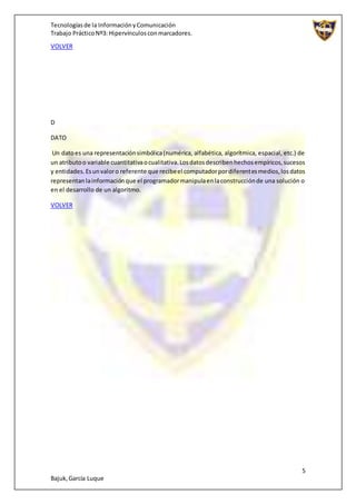 Tecnologíasde la InformaciónyComunicación
Trabajo PrácticoNº3: Hipervínculosconmarcadores.
5
Bajuk,García Luque
VOLVER
D
DATO
Un datoes una representaciónsimbólica(numérica, alfabética, algorítmica, espacial, etc.) de
un atributoo variable cuantitativaocualitativa.Losdatosdescribenhechosempíricos,sucesos
y entidades.Esunvaloro referente que recibeel computadorpordiferentesmedios,losdatos
representanlainformaciónque el programadormanipulaenlaconstrucciónde una solución o
en el desarrollo de un algoritmo.
VOLVER
 