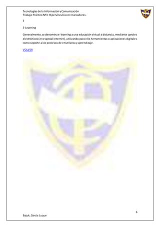 Tecnologíasde la InformaciónyComunicación
Trabajo PrácticoNº3: Hipervínculosconmarcadores.
6
Bajuk,García Luque
E
E-Learning
Generalmente,se denominae-learning a una educación virtual a distancia, mediante canales
electrónicos(enespecial Internet), utilizando para ello herramientas o aplicaciones digitales
como soporte a los procesos de enseñanza y aprendizaje.
VOLVER
 