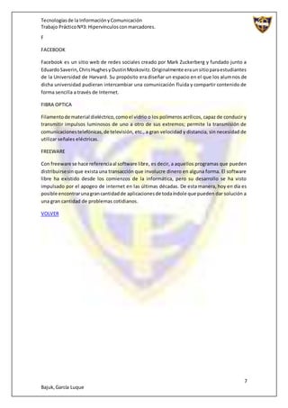 Tecnologíasde la InformaciónyComunicación
Trabajo PrácticoNº3: Hipervínculosconmarcadores.
7
Bajuk,García Luque
F
FACEBOOK
Facebook es un sitio web de redes sociales creado por Mark Zuckerberg y fundado junto a
EduardoSaverin,ChrisHughesyDustinMoskovitz.Originalmente eraunsitioparaestudiantes
de la Universidad de Harvard. Su propósito era diseñar un espacio en el que los alumnos de
dicha universidad pudieran intercambiar una comunicación fluida y compartir contenido de
forma sencilla a través de Internet.
FIBRA OPTICA
Filamentode material dieléctrico,comoel vidrio o los polímeros acrílicos, capaz de conducir y
transmitir impulsos luminosos de uno a otro de sus extremos; permite la transmisión de
comunicacionestelefónicas,de televisión, etc., a gran velocidad y distancia, sin necesidad de
utilizar señales eléctricas.
FREEWARE
Con freeware se hace referenciaal software libre, es decir, a aquellos programas que pueden
distribuirsesin que exista una transacción que involucre dinero en alguna forma. El software
libre ha existido desde los comienzos de la informática, pero su desarrollo se ha visto
impulsado por el apogeo de internet en las últimas décadas. De esta manera, hoy en día es
posible encontrarunagrancantidadde aplicacionesde todaíndole que pueden dar solución a
una gran cantidad de problemas cotidianos.
VOLVER
 