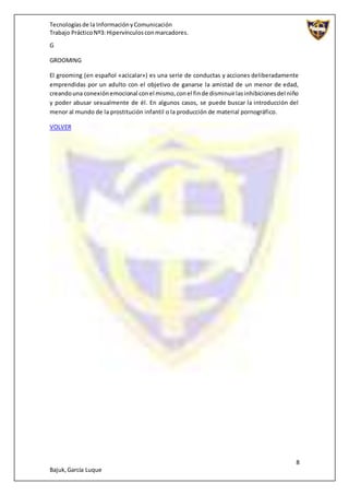 Tecnologíasde la InformaciónyComunicación
Trabajo PrácticoNº3: Hipervínculosconmarcadores.
8
Bajuk,García Luque
G
GROOMING
El grooming (en español «acicalar») es una serie de conductas y acciones deliberadamente
emprendidas por un adulto con el objetivo de ganarse la amistad de un menor de edad,
creandouna conexiónemocional conel mismo,conel finde disminuirlasinhibicionesdel niño
y poder abusar sexualmente de él. En algunos casos, se puede buscar la introducción del
menor al mundo de la prostitución infantil o la producción de material pornográfico.
VOLVER
 