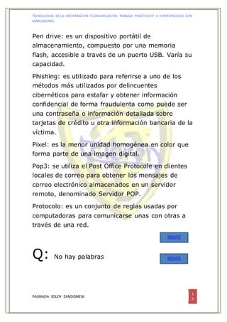 TECNOLOGIAS DE LA INFORMACION Y COMUNICACIÓN. TRABAJO PRACTICO N° 3: HIPERVINCULOS CON
MARCADORES.
PALMADA- SOLER- ZANDOMENI
1
0
Pen drive: es un dispositivo portátil de
almacenamiento, compuesto por una memoria
flash, accesible a través de un puerto USB. Varía su
capacidad.
Phishing: es utilizado para referirse a uno de los
métodos más utilizados por delincuentes
cibernéticos para estafar y obtener información
confidencial de forma fraudulenta como puede ser
una contraseña o información detallada sobre
tarjetas de crédito u otra información bancaria de la
víctima.
Pixel: es la menor unidad homogénea en color que
forma parte de una imagen digital.
Pop3: se utiliza el Post Office Protocole en clientes
locales de correo para obtener los mensajes de
correo electrónico almacenados en un servidor
remoto, denominado Servidor POP.
Protocolo: es un conjunto de reglas usadas por
computadoras para comunicarse unas con otras a
través de una red.
Q: No hay palabras
VOLVER
VOLVER
 