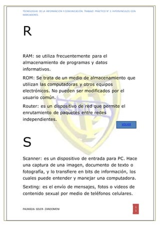 TECNOLOGIAS DE LA INFORMACION Y COMUNICACIÓN. TRABAJO PRACTICO N° 3: HIPERVINCULOS CON
MARCADORES.
PALMADA- SOLER- ZANDOMENI
1
1
R
RAM: se utiliza frecuentemente para el
almacenamiento de programas y datos
informativos.
ROM: Se trata de un medio de almacenamiento que
utilizan las computadoras y otros equipos
electrónicos. No pueden ser modificados por el
usuario común.
Router: es un dispositivo de red que permite el
enrutamiento de paquetes entre redes
independientes.
S
Scanner: es un dispositivo de entrada para PC. Hace
una captura de una imagen, documento de texto o
fotografía, y lo transfiere en bits de información, los
cuales puede entender y manejar una computadora.
Sexting: es el envío de mensajes, fotos o videos de
contenido sexual por medio de teléfonos celulares.
VOLVER
 