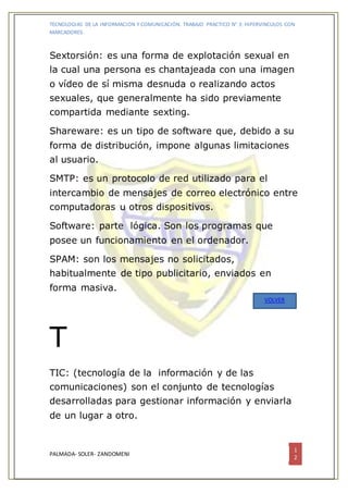 TECNOLOGIAS DE LA INFORMACION Y COMUNICACIÓN. TRABAJO PRACTICO N° 3: HIPERVINCULOS CON
MARCADORES.
PALMADA- SOLER- ZANDOMENI
1
2
Sextorsión: es una forma de explotación sexual en
la cual una persona es chantajeada con una imagen
o vídeo de sí misma desnuda o realizando actos
sexuales, que generalmente ha sido previamente
compartida mediante sexting.
Shareware: es un tipo de software que, debido a su
forma de distribución, impone algunas limitaciones
al usuario.
SMTP: es un protocolo de red utilizado para el
intercambio de mensajes de correo electrónico entre
computadoras u otros dispositivos.
Software: parte lógica. Son los programas que
posee un funcionamiento en el ordenador.
SPAM: son los mensajes no solicitados,
habitualmente de tipo publicitario, enviados en
forma masiva.
T
TIC: (tecnología de la información y de las
comunicaciones) son el conjunto de tecnologías
desarrolladas para gestionar información y enviarla
de un lugar a otro.
VOLVER
 