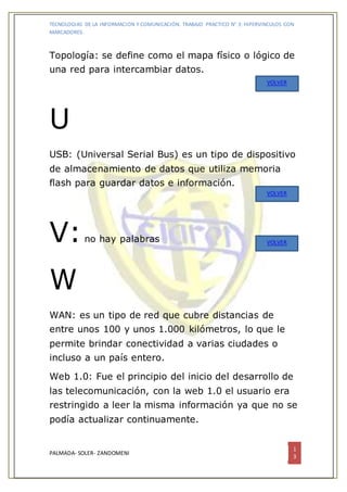 TECNOLOGIAS DE LA INFORMACION Y COMUNICACIÓN. TRABAJO PRACTICO N° 3: HIPERVINCULOS CON
MARCADORES.
PALMADA- SOLER- ZANDOMENI
1
3
Topología: se define como el mapa físico o lógico de
una red para intercambiar datos.
U
USB: (Universal Serial Bus) es un tipo de dispositivo
de almacenamiento de datos que utiliza memoria
flash para guardar datos e información.
V:no hay palabras
W
WAN: es un tipo de red que cubre distancias de
entre unos 100 y unos 1.000 kilómetros, lo que le
permite brindar conectividad a varias ciudades o
incluso a un país entero.
Web 1.0: Fue el principio del inicio del desarrollo de
las telecomunicación, con la web 1.0 el usuario era
restringido a leer la misma información ya que no se
podía actualizar continuamente.
VOLVER
VOLVER
VOLVER
 