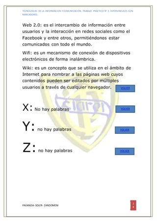 TECNOLOGIAS DE LA INFORMACION Y COMUNICACIÓN. TRABAJO PRACTICO N° 3: HIPERVINCULOS CON
MARCADORES.
PALMADA- SOLER- ZANDOMENI
1
4
Web 2.0: es el intercambio de información entre
usuarios y la interacción en redes sociales como el
Facebook y entre otros, permitiéndonos estar
comunicados con todo el mundo.
Wifi: es un mecanismo de conexión de dispositivos
electrónicos de forma inalámbrica.
Wiki: es un concepto que se utiliza en el ámbito de
Internet para nombrar a las páginas web cuyos
contenidos pueden ser editados por múltiples
usuarios a través de cualquier navegador.
X: No hay palabras
Y:no hay palabras
Z:no hay palabras
VOLVER
VOLVER
VOLVER
VOLVER
 