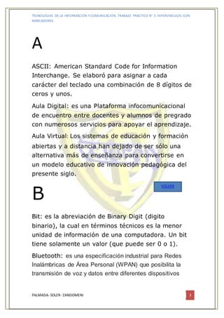 TECNOLOGIAS DE LA INFORMACION Y COMUNICACIÓN. TRABAJO PRACTICO N° 3: HIPERVINCULOS CON
MARCADORES.
PALMADA- SOLER- ZANDOMENI 3
A
ASCII: American Standard Code for Information
Interchange. Se elaboró para asignar a cada
carácter del teclado una combinación de 8 dígitos de
ceros y unos.
Aula Digital: es una Plataforma infocomunicacional
de encuentro entre docentes y alumnos de pregrado
con numerosos servicios para apoyar el aprendizaje.
Aula Virtual: Los sistemas de educación y formación
abiertas y a distancia han dejado de ser sólo una
alternativa más de enseñanza para convertirse en
un modelo educativo de innovación pedagógica del
presente siglo.
B
Bit: es la abreviación de Binary Digit (digito
binario), la cual en términos técnicos es la menor
unidad de información de una computadora. Un bit
tiene solamente un valor (que puede ser 0 o 1).
Bluetooth: es una especificación industrial para Redes
Inalámbricas de Área Personal (WPAN) que posibilita la
transmisión de voz y datos entre diferentes dispositivos
VOLVER
 