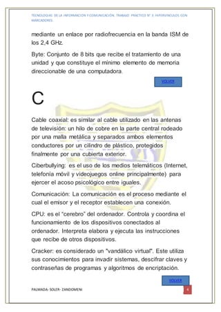 TECNOLOGIAS DE LA INFORMACION Y COMUNICACIÓN. TRABAJO PRACTICO N° 3: HIPERVINCULOS CON
MARCADORES.
PALMADA- SOLER- ZANDOMENI 4
mediante un enlace por radiofrecuencia en la banda ISM de
los 2,4 GHz.
Byte: Conjunto de 8 bits que recibe el tratamiento de una
unidad y que constituye el mínimo elemento de memoria
direccionable de una computadora.
C
Cable coaxial: es similar al cable utilizado en las antenas
de televisión: un hilo de cobre en la parte central rodeado
por una malla metálica y separados ambos elementos
conductores por un cilindro de plástico, protegidos
finalmente por una cubierta exterior.
Ciberbullying: es el uso de los medios telemáticos (Internet,
telefonía móvil y videojuegos online principalmente) para
ejercer el acoso psicológico entre iguales.
Comunicación: La comunicación es el proceso mediante el
cual el emisor y el receptor establecen una conexión.
CPU: es el “cerebro” del ordenador. Controla y coordina el
funcionamiento de los dispositivos conectados al
ordenador. Interpreta elabora y ejecuta las instrucciones
que recibe de otros dispositivos.
Cracker: es considerado un "vandálico virtual". Este utiliza
sus conocimientos para invadir sistemas, descifrar claves y
contraseñas de programas y algoritmos de encriptación.
VOLVER
VOLVER
 