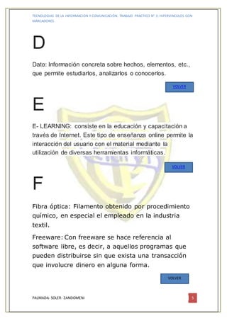 TECNOLOGIAS DE LA INFORMACION Y COMUNICACIÓN. TRABAJO PRACTICO N° 3: HIPERVINCULOS CON
MARCADORES.
PALMADA- SOLER- ZANDOMENI 5
D
Dato: Información concreta sobre hechos, elementos, etc.,
que permite estudiarlos, analizarlos o conocerlos.
E
E- LEARNING: consiste en la educación y capacitación a
través de Internet. Este tipo de enseñanza online permite la
interacción del usuario con el material mediante la
utilización de diversas herramientas informáticas.
F
Fibra óptica: Filamento obtenido por procedimiento
químico, en especial el empleado en la industria
textil.
Freeware: Con freeware se hace referencia al
software libre, es decir, a aquellos programas que
pueden distribuirse sin que exista una transacción
que involucre dinero en alguna forma.
VOLVER
VOLVER
VOLVER
 