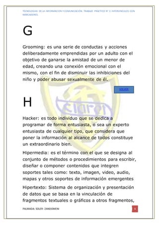 TECNOLOGIAS DE LA INFORMACION Y COMUNICACIÓN. TRABAJO PRACTICO N° 3: HIPERVINCULOS CON
MARCADORES.
PALMADA- SOLER- ZANDOMENI 6
G
Grooming: es una serie de conductas y acciones
deliberadamente emprendidas por un adulto con el
objetivo de ganarse la amistad de un menor de
edad, creando una conexión emocional con el
mismo, con el fin de disminuir las inhibiciones del
niño y poder abusar sexualmente de él.
H
Hacker: es todo individuo que se dedica a
programar de forma entusiasta, o sea un experto
entusiasta de cualquier tipo, que considera que
poner la información al alcance de todos constituye
un extraordinario bien.
Hipermedia: es el término con el que se designa al
conjunto de métodos o procedimientos para escribir,
diseñar o componer contenidos que integren
soportes tales como: texto, imagen, video, audio,
mapas y otros soportes de información emergentes
Hipertexto: Sistema de organización y presentación
de datos que se basa en la vinculación de
fragmentos textuales o gráficos a otros fragmentos,
VOLVER
 