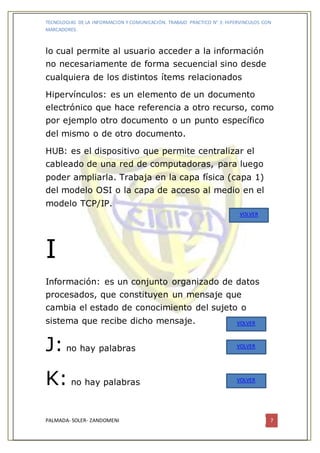 TECNOLOGIAS DE LA INFORMACION Y COMUNICACIÓN. TRABAJO PRACTICO N° 3: HIPERVINCULOS CON
MARCADORES.
PALMADA- SOLER- ZANDOMENI 7
lo cual permite al usuario acceder a la información
no necesariamente de forma secuencial sino desde
cualquiera de los distintos ítems relacionados
Hipervínculos: es un elemento de un documento
electrónico que hace referencia a otro recurso, como
por ejemplo otro documento o un punto específico
del mismo o de otro documento.
HUB: es el dispositivo que permite centralizar el
cableado de una red de computadoras, para luego
poder ampliarla. Trabaja en la capa física (capa 1)
del modelo OSI o la capa de acceso al medio en el
modelo TCP/IP.
I
Información: es un conjunto organizado de datos
procesados, que constituyen un mensaje que
cambia el estado de conocimiento del sujeto o
sistema que recibe dicho mensaje.
J: no hay palabras
K: no hay palabras
VOLVER
VOLVER
VOLVER
VOLVER
 