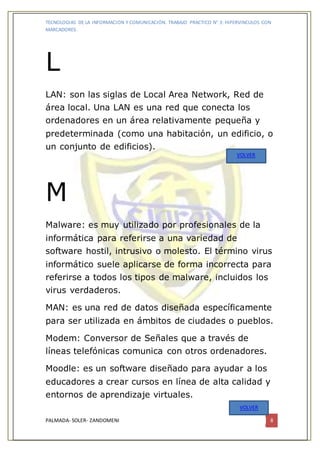 TECNOLOGIAS DE LA INFORMACION Y COMUNICACIÓN. TRABAJO PRACTICO N° 3: HIPERVINCULOS CON
MARCADORES.
PALMADA- SOLER- ZANDOMENI 8
L
LAN: son las siglas de Local Area Network, Red de
área local. Una LAN es una red que conecta los
ordenadores en un área relativamente pequeña y
predeterminada (como una habitación, un edificio, o
un conjunto de edificios).
M
Malware: es muy utilizado por profesionales de la
informática para referirse a una variedad de
software hostil, intrusivo o molesto. El término virus
informático suele aplicarse de forma incorrecta para
referirse a todos los tipos de malware, incluidos los
virus verdaderos.
MAN: es una red de datos diseñada específicamente
para ser utilizada en ámbitos de ciudades o pueblos.
Modem: Conversor de Señales que a través de
líneas telefónicas comunica con otros ordenadores.
Moodle: es un software diseñado para ayudar a los
educadores a crear cursos en línea de alta calidad y
entornos de aprendizaje virtuales.
VOLVER
VOLVER
 