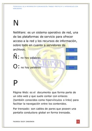 TECNOLOGIAS DE LA INFORMACION Y COMUNICACIÓN. TRABAJO PRACTICO N° 3: HIPERVINCULOS CON
MARCADORES.
PALMADA- SOLER- ZANDOMENI 9
N
NetWare: es un sistema operativo de red, una
de las plataformas de servicio para ofrecer
acceso a la red y los recursos de información,
sobre todo en cuanto a servidores de
archivos.
Ñ: no hay palabras
O: no hay palabras
P
Página Web: es el documento que forma parte de
un sitio web y que suele contar con enlaces
(también conocidos como hipervínculos o links) para
facilitar la navegación entre los contenidos.
Par trenzado: son cables de pares que poseen una
pantalla conductora global en forma trenzada.
VOLVER
VOLVER
VOLVER
 