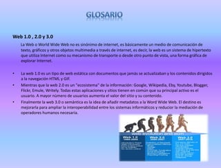 Web 1.0 , 2.0 y 3.0
La Web o World Wide Web no es sinónimo de internet, es básicamente un medio de comunicación de
texto, gráficos y otros objetos multimedia a través de internet, es decir, la web es un sistema de hipertexto
que utiliza Internet como su mecanismo de transporte o desde otro punto de vista, una forma gráfica de
explorar Internet.
• La web 1.0 es un tipo de web estática con documentos que jamás se actualizaban y los contenidos dirigidos
a la navegación HTML y GIF.
• Mientras que la web 2.0 es un "ecosistema" de la información: Google, Wikipedia, Eby, Youtube, Blogger,
Flickr, Emule, Writely. Todas estas aplicaciones y sitios tienen en común que su principal activo es el
usuario. A mayor nùmero de usuarios aumenta el valor del sitio y su contenido.
• Finalmente la web 3.0 o semántica es la idea de añadir metadatos a la Word Wide Web. El destino es
mejorarla para ampliar la interoperabilidad entre los sistemas informàticos y reducior la mediación de
operadores humanos necesaria.
 